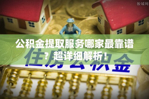 修文公积金提取服务哪家最靠谱？超详细解析！