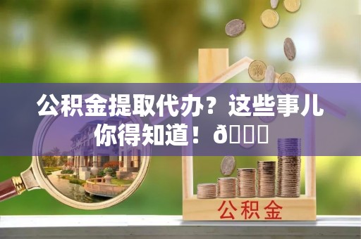 修文公积金提取代办？这些事儿你得知道！😎