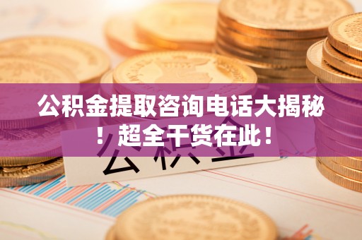 修文公积金提取咨询电话大揭秘！超全干货在此！