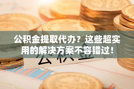 修文公积金提取代办？这些超实用的解决方案不容错过！