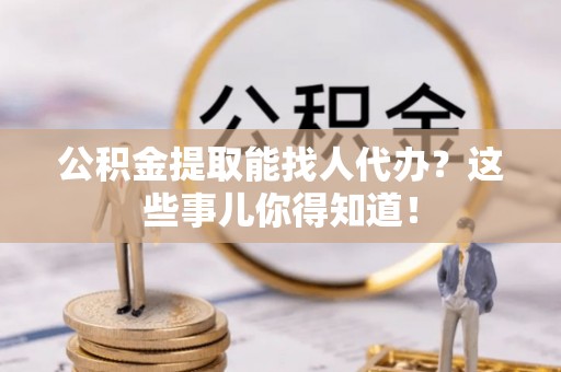 修文公积金提取能找人代办？这些事儿你得知道！