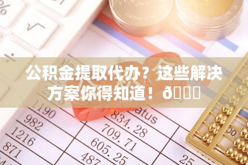 修文公积金提取代办？这些解决方案你得知道！😎