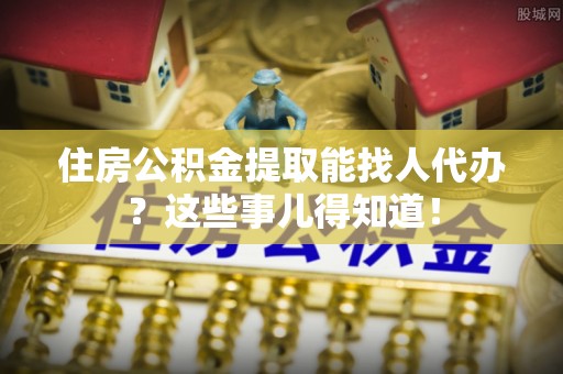修文住房公积金提取能找人代办？这些事儿得知道！