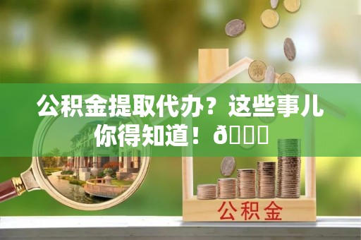修文公积金提取代办？这些事儿你得知道！😎