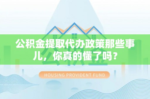 修文公积金提取代办政策那些事儿，你真的懂了吗？