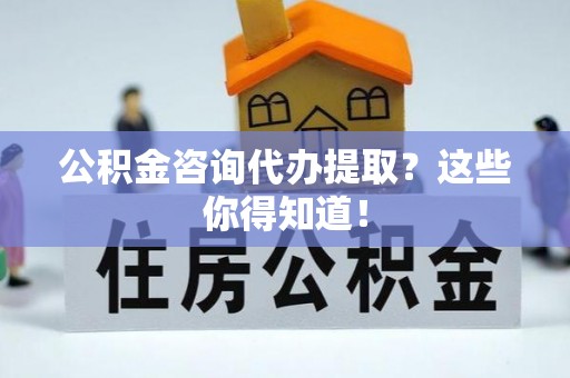 修文公积金咨询代办提取？这些你得知道！