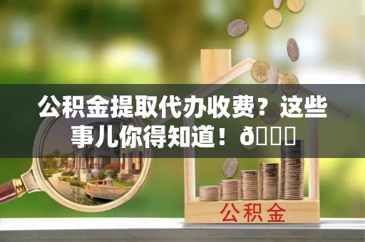 修文公积金提取代办收费？这些事儿你得知道！😎