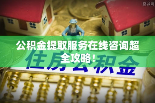 修文公积金提取服务在线咨询超全攻略！