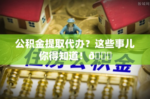 修文公积金提取代办？这些事儿你得知道！😎