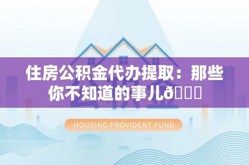 修文住房公积金代办提取：那些你不知道的事儿😎