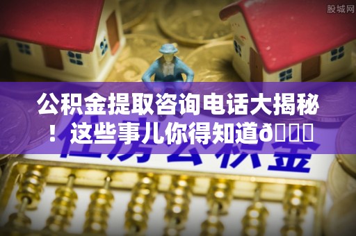 修文公积金提取咨询电话大揭秘！这些事儿你得知道😎