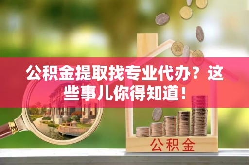 修文公积金提取找专业代办？这些事儿你得知道！