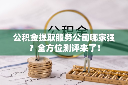 修文公积金提取服务公司哪家强？全方位测评来了！